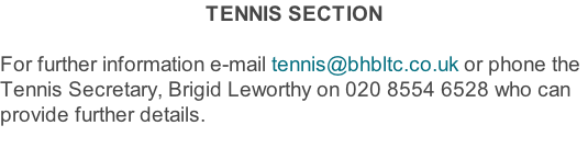 TENNIS SECTION  For further information e-mail tennis@bhbltc.co.uk or phone the Tennis Secretary, Brigid Leworthy on 020 8554 6528 who can provide further details.